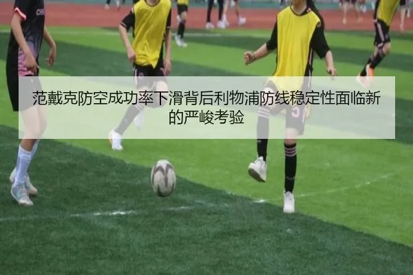 范戴克防空成功率下滑背后利物浦防线稳定性面临新的严峻考验